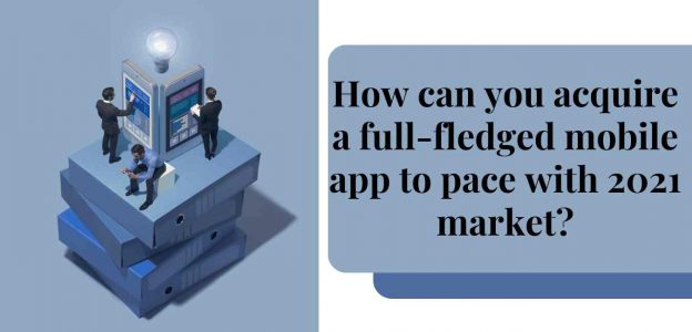 How can you acquire a full-fledged mobile app to pace with 2021 market?